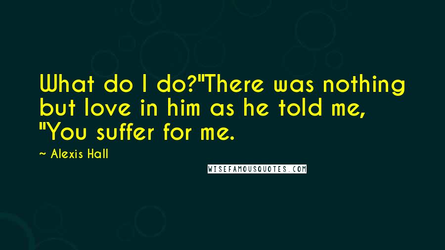 Alexis Hall Quotes: What do I do?"There was nothing but love in him as he told me, "You suffer for me.