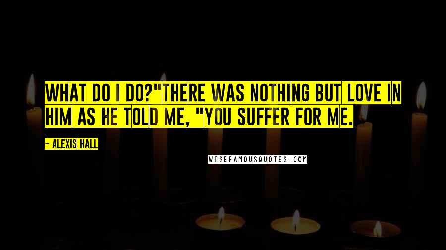 Alexis Hall Quotes: What do I do?"There was nothing but love in him as he told me, "You suffer for me.