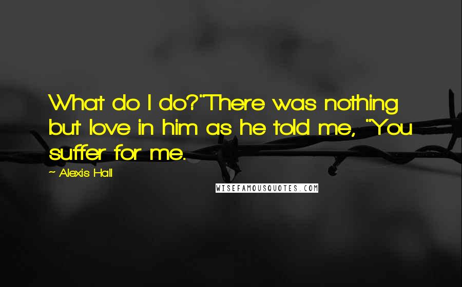 Alexis Hall Quotes: What do I do?"There was nothing but love in him as he told me, "You suffer for me.