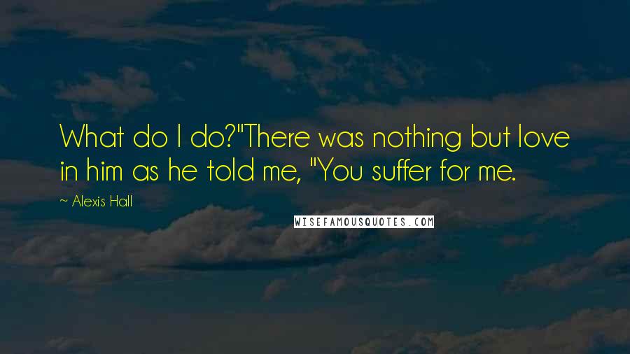 Alexis Hall Quotes: What do I do?"There was nothing but love in him as he told me, "You suffer for me.