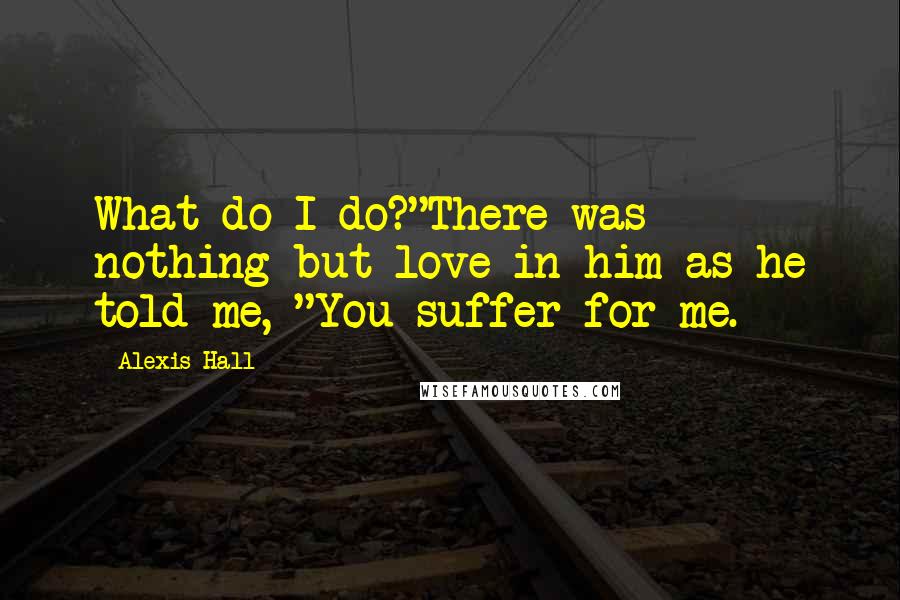 Alexis Hall Quotes: What do I do?"There was nothing but love in him as he told me, "You suffer for me.