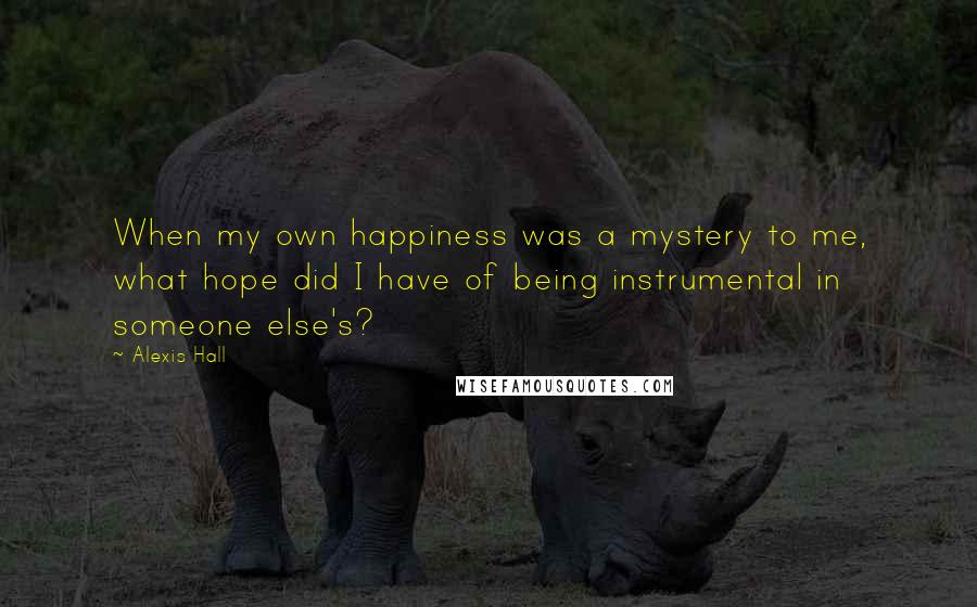 Alexis Hall Quotes: When my own happiness was a mystery to me, what hope did I have of being instrumental in someone else's?