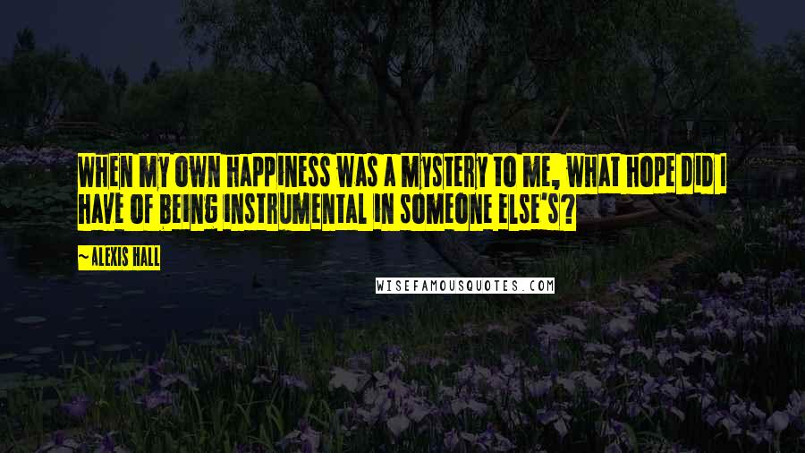 Alexis Hall Quotes: When my own happiness was a mystery to me, what hope did I have of being instrumental in someone else's?