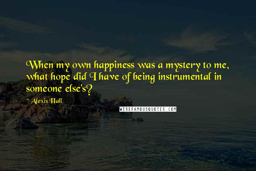 Alexis Hall Quotes: When my own happiness was a mystery to me, what hope did I have of being instrumental in someone else's?