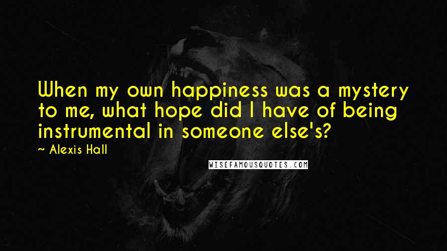 Alexis Hall Quotes: When my own happiness was a mystery to me, what hope did I have of being instrumental in someone else's?