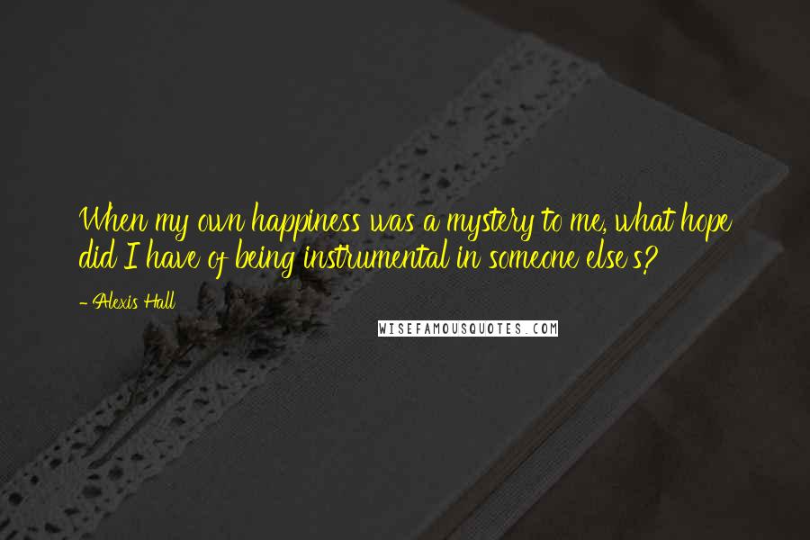 Alexis Hall Quotes: When my own happiness was a mystery to me, what hope did I have of being instrumental in someone else's?