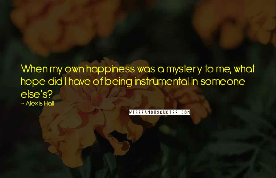 Alexis Hall Quotes: When my own happiness was a mystery to me, what hope did I have of being instrumental in someone else's?