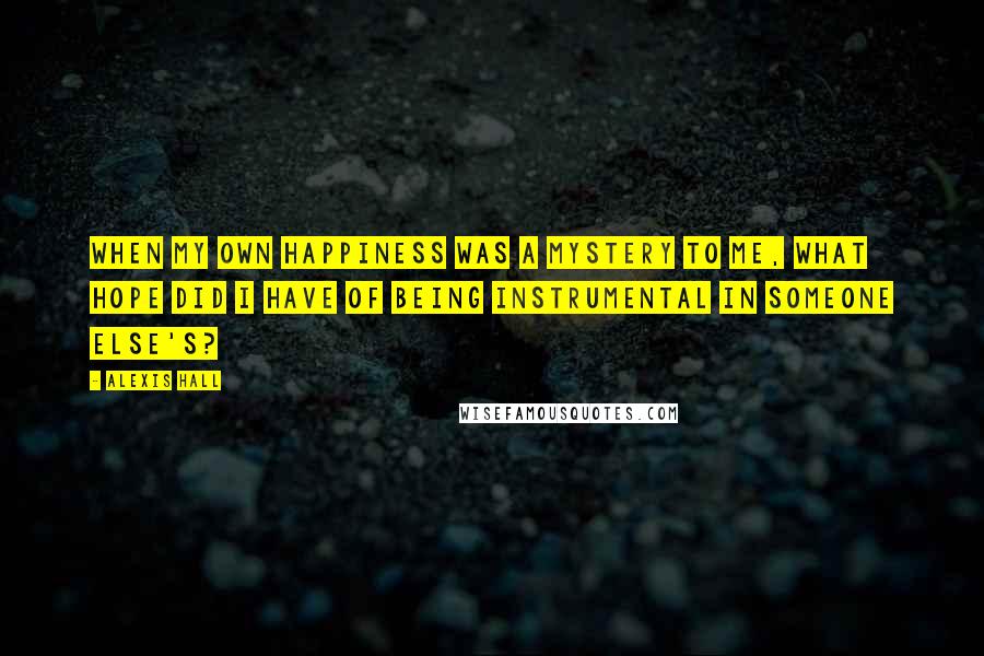 Alexis Hall Quotes: When my own happiness was a mystery to me, what hope did I have of being instrumental in someone else's?