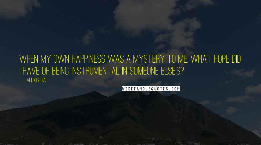 Alexis Hall Quotes: When my own happiness was a mystery to me, what hope did I have of being instrumental in someone else's?