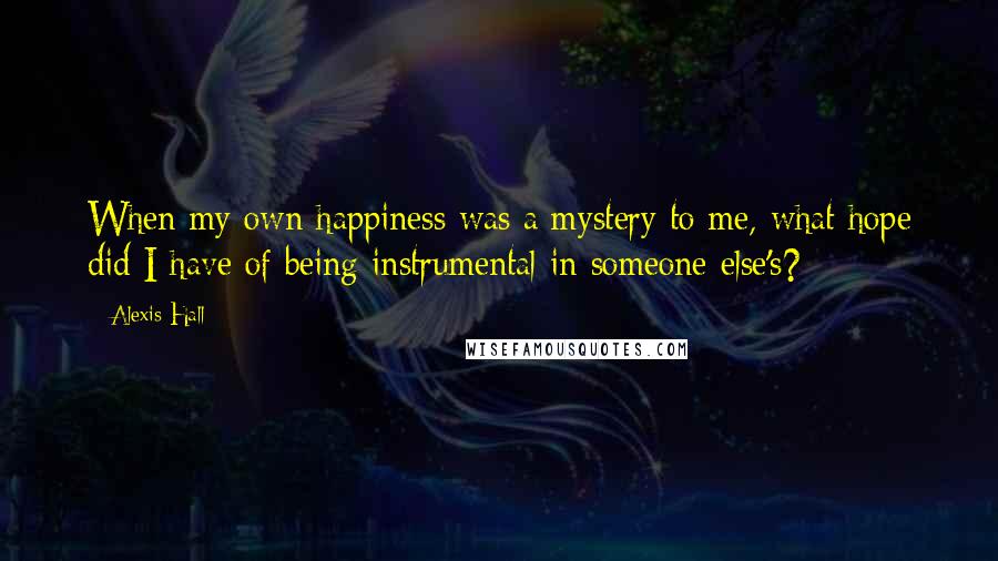 Alexis Hall Quotes: When my own happiness was a mystery to me, what hope did I have of being instrumental in someone else's?