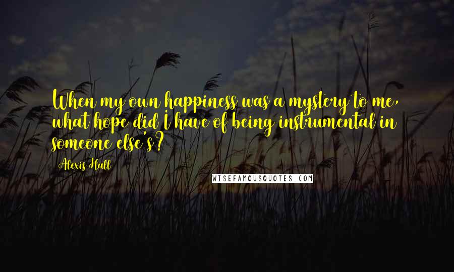 Alexis Hall Quotes: When my own happiness was a mystery to me, what hope did I have of being instrumental in someone else's?