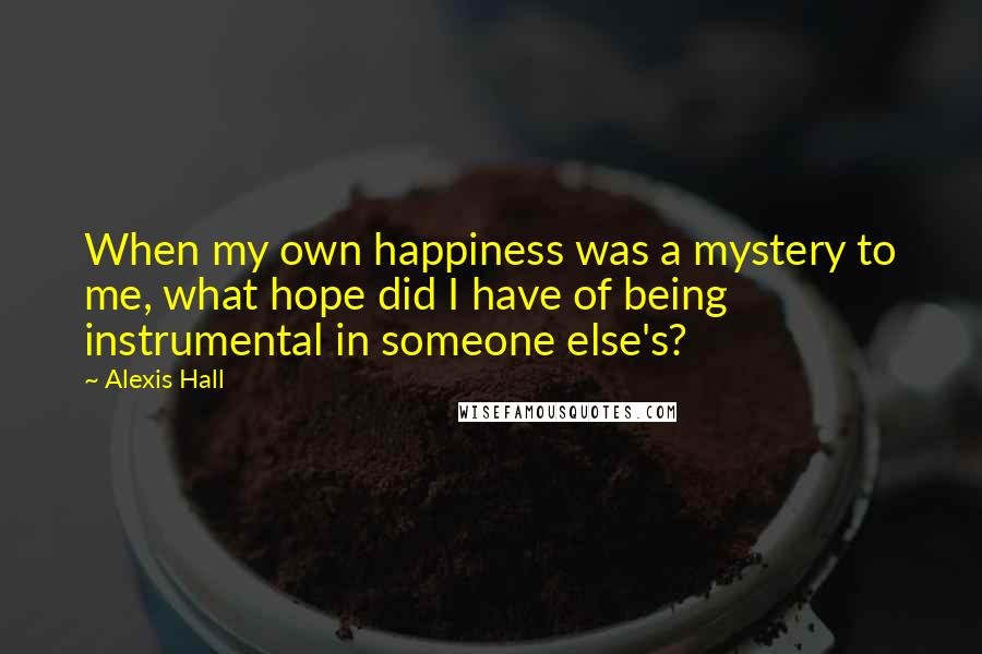 Alexis Hall Quotes: When my own happiness was a mystery to me, what hope did I have of being instrumental in someone else's?