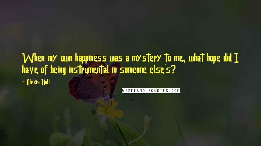 Alexis Hall Quotes: When my own happiness was a mystery to me, what hope did I have of being instrumental in someone else's?