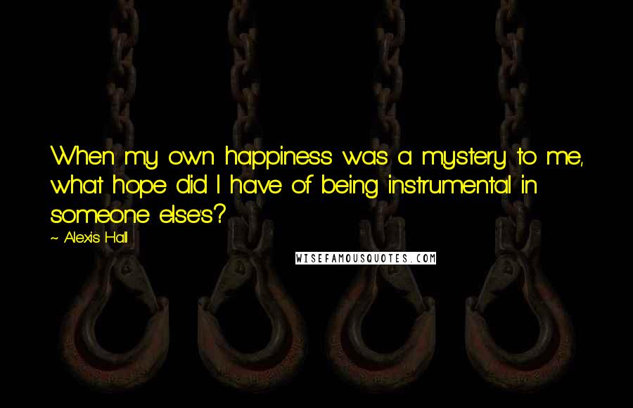 Alexis Hall Quotes: When my own happiness was a mystery to me, what hope did I have of being instrumental in someone else's?