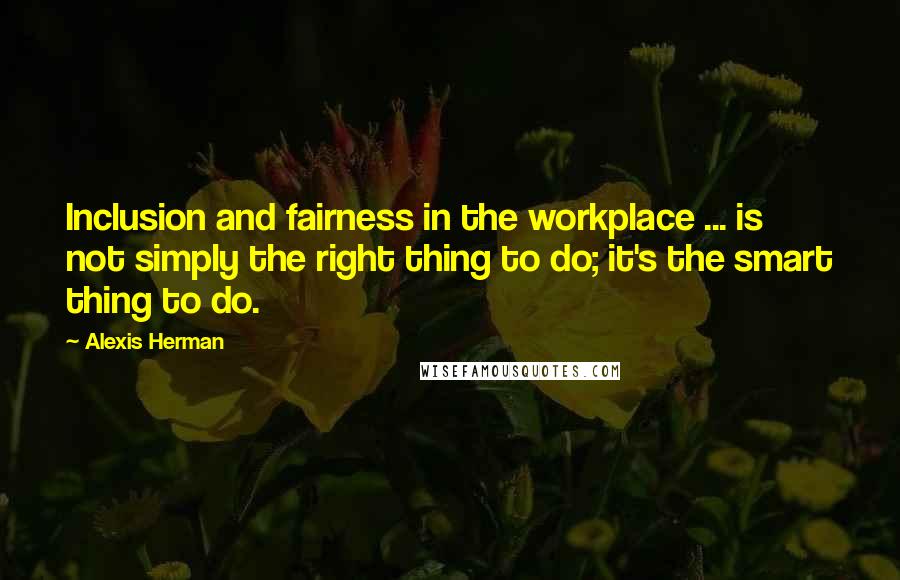 Alexis Herman Quotes: Inclusion and fairness in the workplace ... is not simply the right thing to do; it's the smart thing to do.