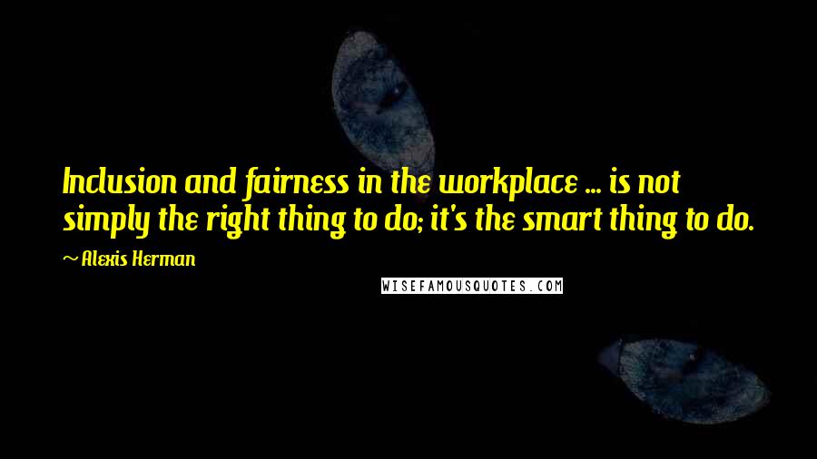 Alexis Herman Quotes: Inclusion and fairness in the workplace ... is not simply the right thing to do; it's the smart thing to do.