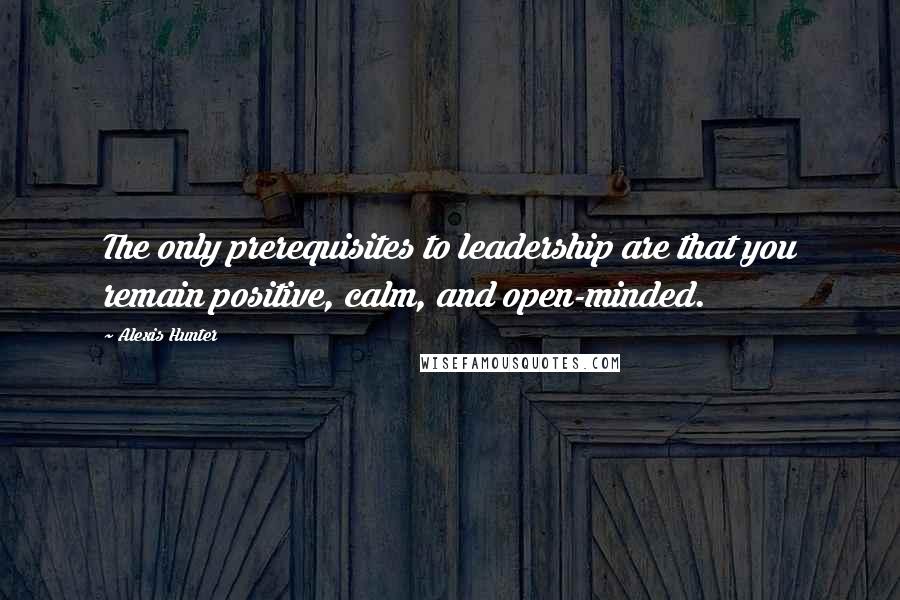Alexis Hunter Quotes: The only prerequisites to leadership are that you remain positive, calm, and open-minded.