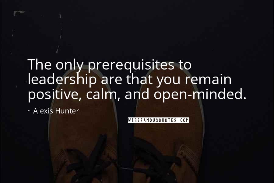 Alexis Hunter Quotes: The only prerequisites to leadership are that you remain positive, calm, and open-minded.