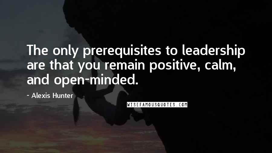 Alexis Hunter Quotes: The only prerequisites to leadership are that you remain positive, calm, and open-minded.