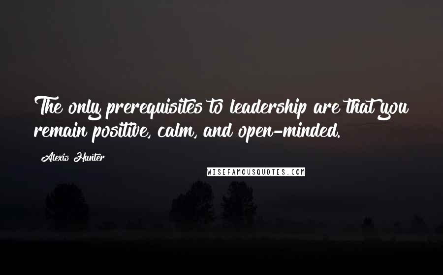 Alexis Hunter Quotes: The only prerequisites to leadership are that you remain positive, calm, and open-minded.