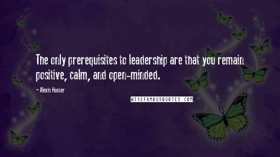 Alexis Hunter Quotes: The only prerequisites to leadership are that you remain positive, calm, and open-minded.