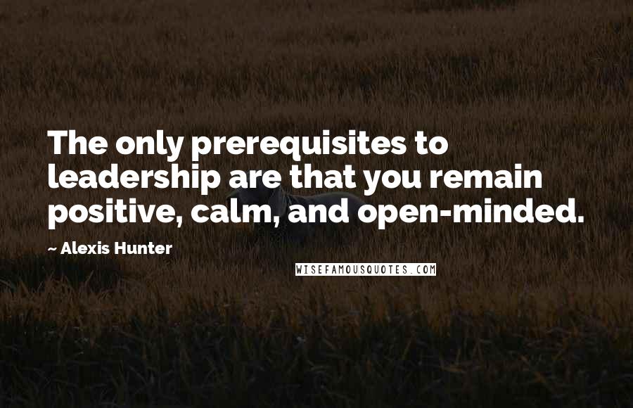 Alexis Hunter Quotes: The only prerequisites to leadership are that you remain positive, calm, and open-minded.