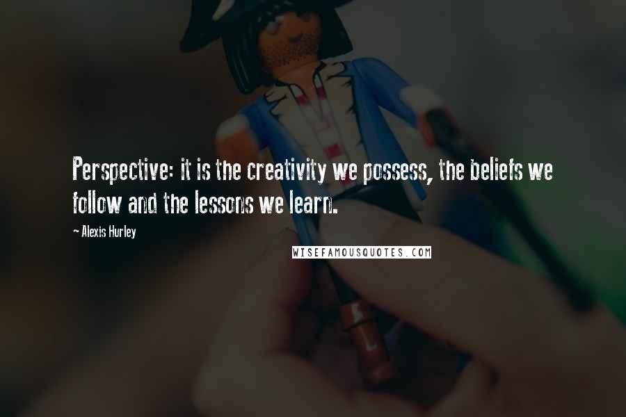 Alexis Hurley Quotes: Perspective: it is the creativity we possess, the beliefs we follow and the lessons we learn.