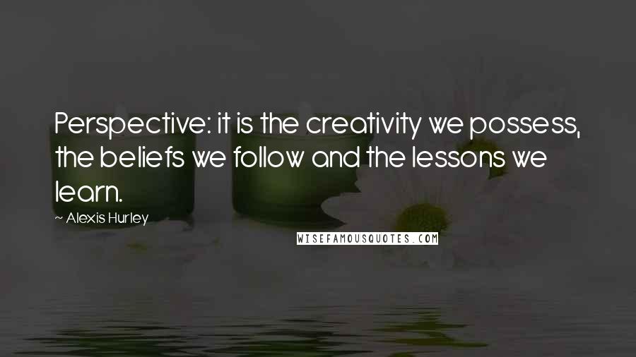 Alexis Hurley Quotes: Perspective: it is the creativity we possess, the beliefs we follow and the lessons we learn.
