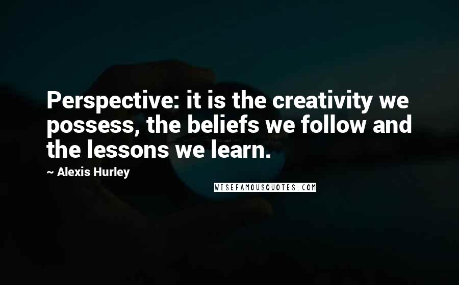Alexis Hurley Quotes: Perspective: it is the creativity we possess, the beliefs we follow and the lessons we learn.
