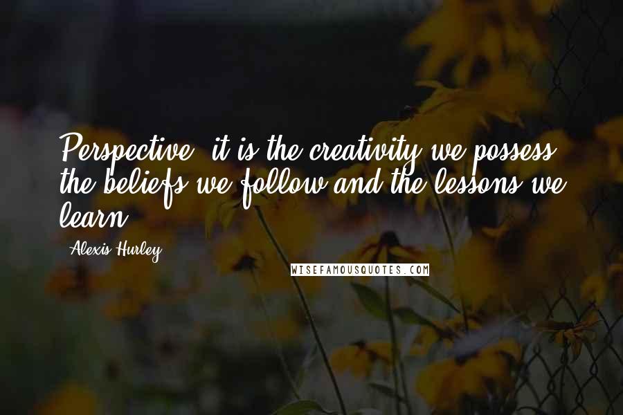Alexis Hurley Quotes: Perspective: it is the creativity we possess, the beliefs we follow and the lessons we learn.