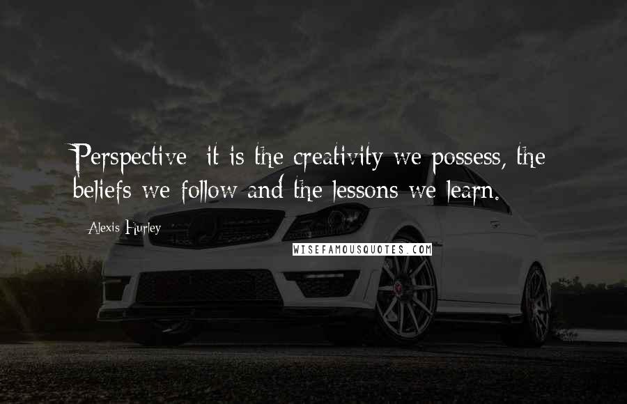 Alexis Hurley Quotes: Perspective: it is the creativity we possess, the beliefs we follow and the lessons we learn.