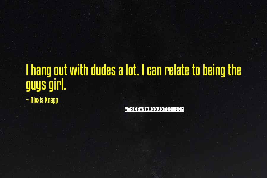 Alexis Knapp Quotes: I hang out with dudes a lot. I can relate to being the guys girl.