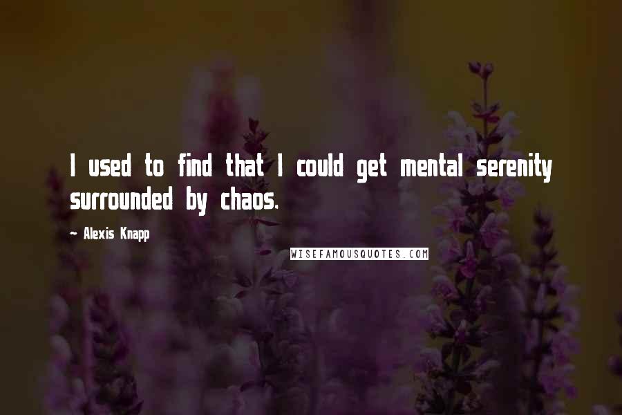 Alexis Knapp Quotes: I used to find that I could get mental serenity surrounded by chaos.