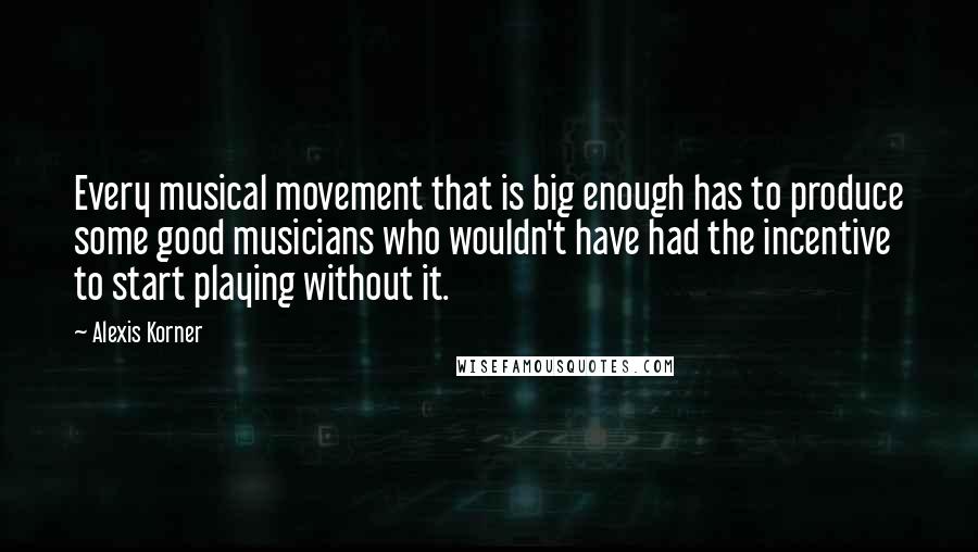 Alexis Korner Quotes: Every musical movement that is big enough has to produce some good musicians who wouldn't have had the incentive to start playing without it.