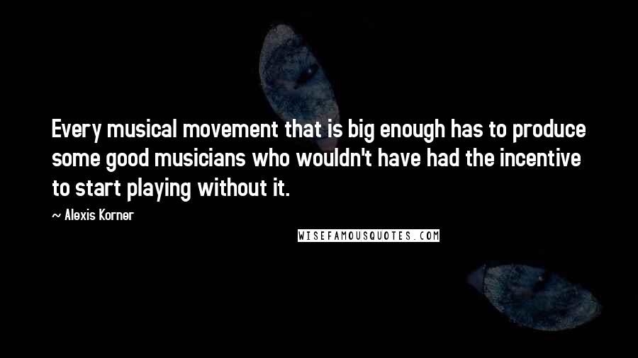 Alexis Korner Quotes: Every musical movement that is big enough has to produce some good musicians who wouldn't have had the incentive to start playing without it.