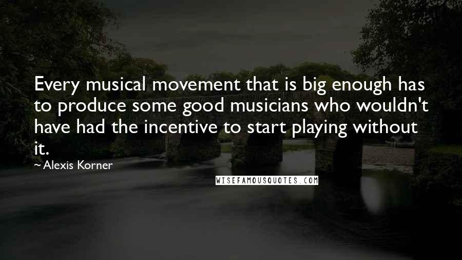 Alexis Korner Quotes: Every musical movement that is big enough has to produce some good musicians who wouldn't have had the incentive to start playing without it.