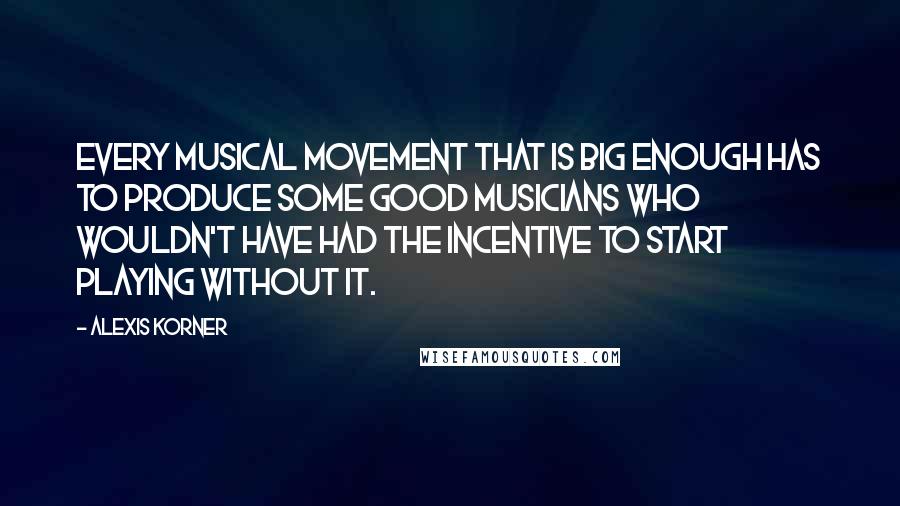 Alexis Korner Quotes: Every musical movement that is big enough has to produce some good musicians who wouldn't have had the incentive to start playing without it.