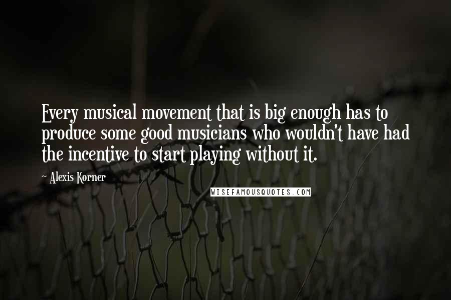 Alexis Korner Quotes: Every musical movement that is big enough has to produce some good musicians who wouldn't have had the incentive to start playing without it.