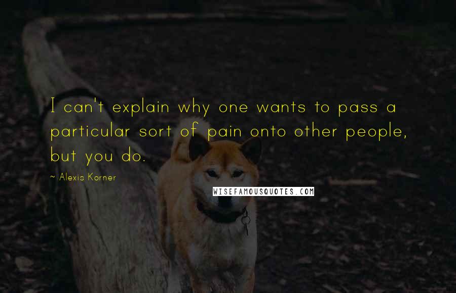 Alexis Korner Quotes: I can't explain why one wants to pass a particular sort of pain onto other people, but you do.
