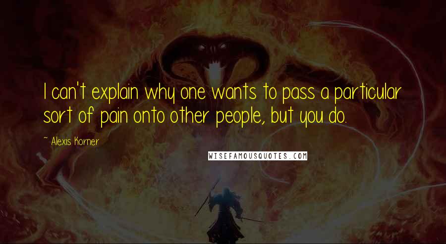 Alexis Korner Quotes: I can't explain why one wants to pass a particular sort of pain onto other people, but you do.