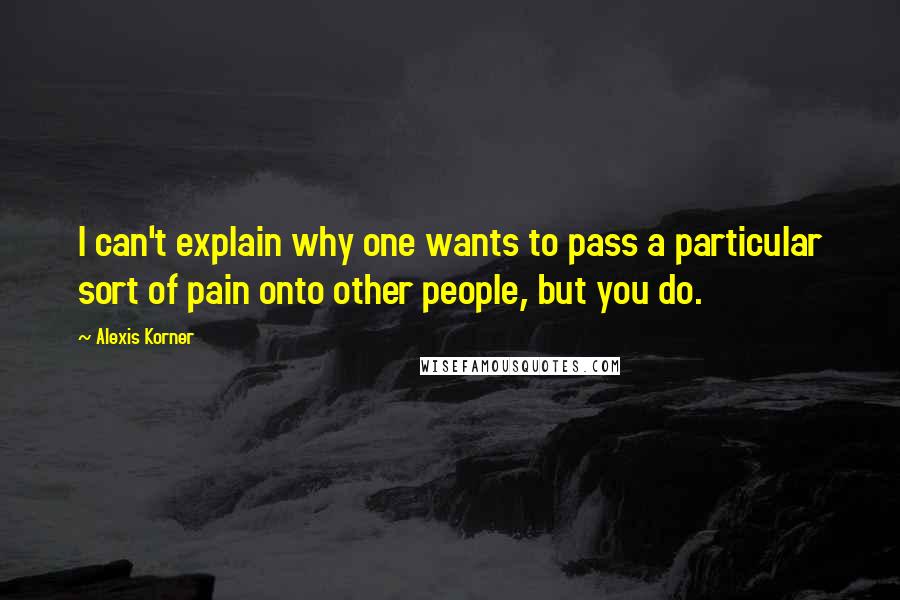 Alexis Korner Quotes: I can't explain why one wants to pass a particular sort of pain onto other people, but you do.