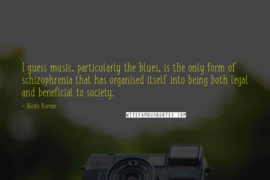 Alexis Korner Quotes: I guess music, particularly the blues, is the only form of schizophrenia that has organised itself into being both legal and beneficial to society.