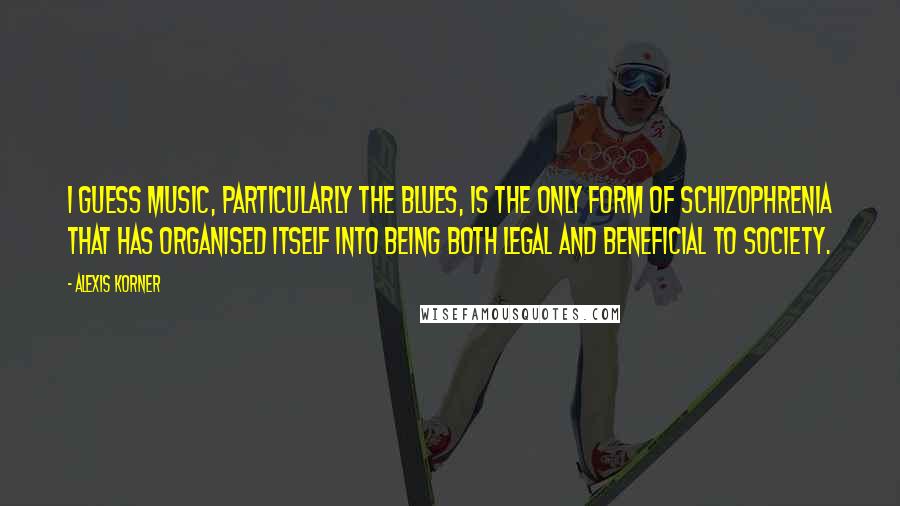 Alexis Korner Quotes: I guess music, particularly the blues, is the only form of schizophrenia that has organised itself into being both legal and beneficial to society.