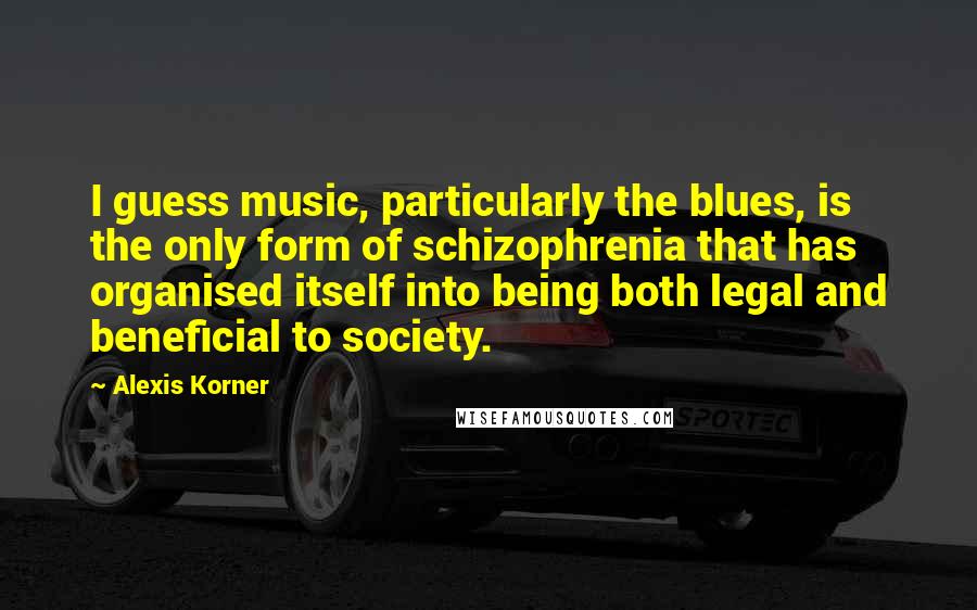 Alexis Korner Quotes: I guess music, particularly the blues, is the only form of schizophrenia that has organised itself into being both legal and beneficial to society.