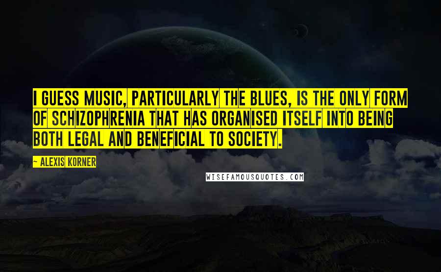 Alexis Korner Quotes: I guess music, particularly the blues, is the only form of schizophrenia that has organised itself into being both legal and beneficial to society.