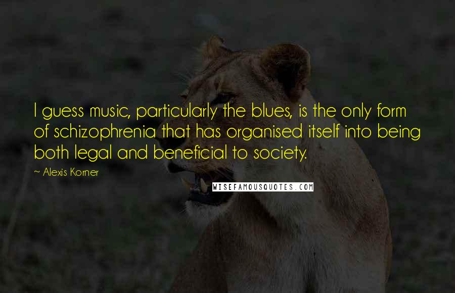 Alexis Korner Quotes: I guess music, particularly the blues, is the only form of schizophrenia that has organised itself into being both legal and beneficial to society.