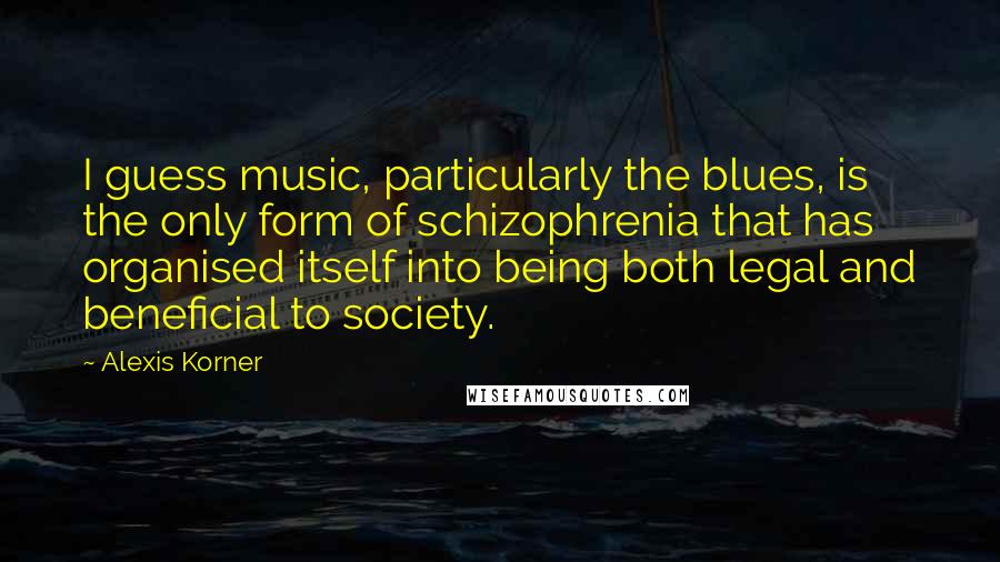 Alexis Korner Quotes: I guess music, particularly the blues, is the only form of schizophrenia that has organised itself into being both legal and beneficial to society.