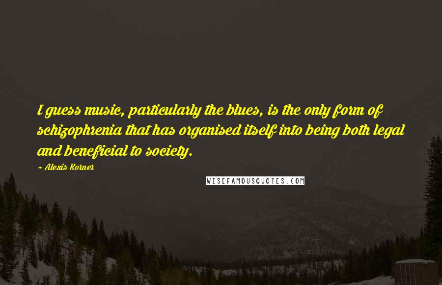 Alexis Korner Quotes: I guess music, particularly the blues, is the only form of schizophrenia that has organised itself into being both legal and beneficial to society.