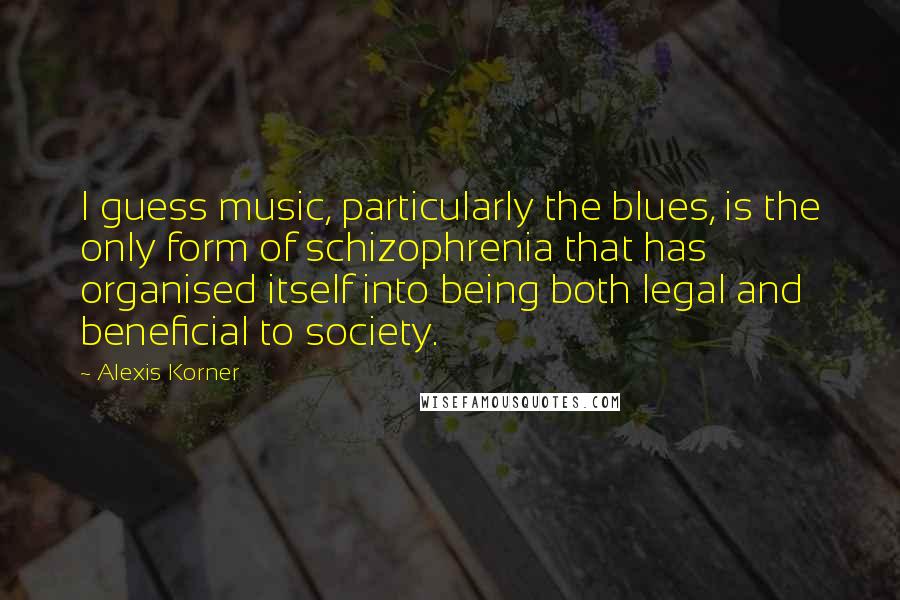 Alexis Korner Quotes: I guess music, particularly the blues, is the only form of schizophrenia that has organised itself into being both legal and beneficial to society.