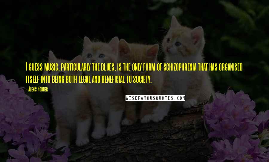 Alexis Korner Quotes: I guess music, particularly the blues, is the only form of schizophrenia that has organised itself into being both legal and beneficial to society.